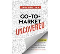 Go-To-Market Uncovered: How to Successfully Launch a Product and Drive Sustainable, Long-Term Revenue Growth