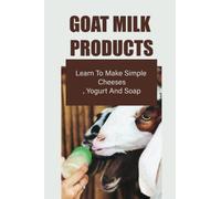 Goat Milk Products: Learn To Make Simple Cheeses, Yogurt And Soap