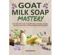 Goat Milk Soap Mastery: The Complete Guide to Nourishing Skincare, Natural Recipes & Building Your Handmade Soap Business