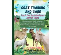 Goat Training And Care: Teach Your Goat Obedience and Fun Tricks: A Comprehensive Guide to Caring, Breeding, Nutrition, Health, Behavioral Understanding, and Lifelong Well-Being for Your Pet