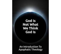 God Is Not What We Think God Is: An Introduction To Apophatic Theology