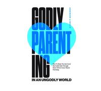 Godly Parenting in an Ungodly World: How to Raise Not Just Good but Godly Kids Through Heart-Driven Grace-Based Parenting