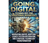 Going Digital: Technology for Traditional Businesses: Navigating Digital Adoption, Legacy System Integration, and Strategic Technology Transformation