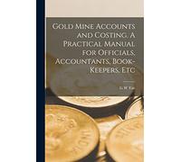 Gold Mine Accounts and Costing. A Practical Manual for Officials, Accountants, Book-keepers, Etc