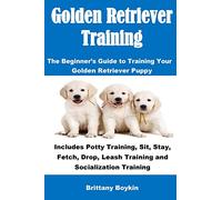 Golden Retriever Training: The Beginner's Guide to Training Your Golden Retriever Puppy: Includes Potty Training, Sit, Stay, Fetch, Drop, Leash Training and Socialization Training