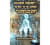 Goldene Zukunft? Die Welt in 100 Jahren - Eine Zeitreise in die Zukunft durch die Augen der KI: 100 Jahre wie sie nur die KI sehen kann - Ein Buch wie kein anderes