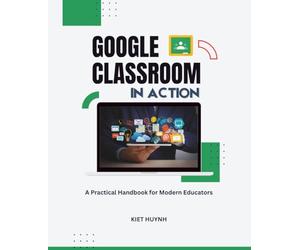Google Classroom in Action: A Practical Handbook for Modern Educators (Google Apps for Everyone: A Beginner's Guide)