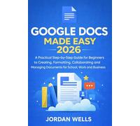 Google Docs Made Easy: A Practical Step-by-Step Guide for Beginners to Creating, Formatting, Collaborating and Managing Documents for School, Work and Business
