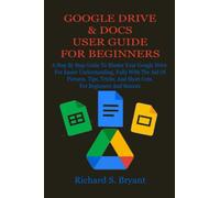 GOOGLE DRIVE & DOCS USER GUIDE FOR BEGINNERS: A Step By Step Guide To Master Your Google Drive For Easier Understanding, Fully With The Aid Of Pictures, Tips, Tricks, And Short Cuts, For Beginners An