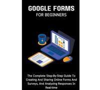 Google Forms For Beginners: The Complete Step-By-Step Guide To Creating And Sharing Online Forms And Surveys, And Analyzing Responses In Real-time