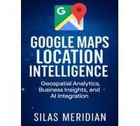 Google Maps Location Intelligence: Geospatial Analytics, Business Insights, and AI Integration: 5 (Tech Essential Hacks and Tips for Beginners)