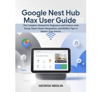 GOOGLE NEST HUB MAX USER GUIDE: The Complete Manual for Beginners and Seniors with Setup, Smart Home Integration, and Hidden Tips to Master Your Device (The DIY Smart Home Guide Collection)