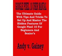 GOOGLE PIXEL 10 USER MANUAL: The Ultimate Guide With Tips And Tricks To Set Up And Master The Hidden Features Of Google Pixel 10 For Beginners And Senior’s