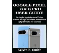 GOOGLE PIXEL 8 & 8 PRO USER GUIDE: The Complete Step-By-Step Manual On How To Master The Google Pixel 8 & 8 Pro With Andriod Os 14 Tips & Tricks For New & Old Users