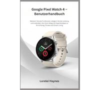 Google Pixel Watch 4 - Benutzerhandbuch: Meistern Sie alle Funktionen, steigern Sie die Leistung und verändern Sie Ihren Alltag mit Expertentipps zu Einrichtung, Fitness und Smart Living