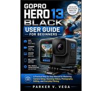 GOPRO HERO 13 BLACK USER GUIDE FOR BEGINNERS: A Practical Step-by-Step Manual for Mastering Camera Setup, Stunning Videos, Photography, Editing, and Everyday Filming