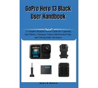 GoPro Hero 13 Black User Handbook: A Complete Beginner-to-Pro Guide for Capturing Epic Photos, Cinematic Videos with Practical Tips, and Unforgettable Adventures