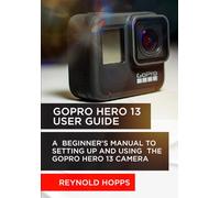 GOPRO HERO 13 USER GUIDE: A BEGINNER’S MANUAL TO SETTING UP AND USING THE GOPRO HERO 13 CAMERA