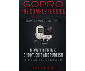 GoPro - The Complete Guide: How to Think, Shoot, Edit And Publish a Spectacular GoPro Video