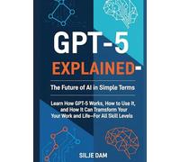 GPT-5 Explained - The Future of AI in Simple Terms: Learn How GPT-5 Works, How to Use It, and How It Can Transform Your Work and Life-For All Skill Levels