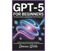 GPT-5 for Beginners: A Practical Guide to Unlocking the Full Potential of AI: Transform Your Life with Artificial Intelligence-From Writing and Research to Automation and Earning Online
