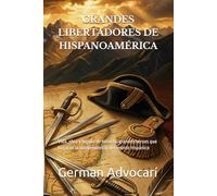 GRANDES LIBERTADORES DE HISPANOAMÉRICA: Vida, obra y legado de los ocho grandes héroes que forjaron la independencia del mundo hispánico