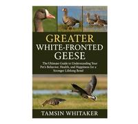 GREATER WHITE-FRONTED GEESE: The Ultimate Guide to Understanding Your Pet’s Behavior, Health, and Happiness for a Stronger Lifelong Bond
