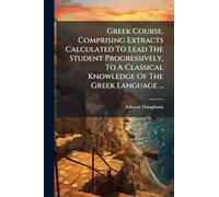 Greek Course, Comprising Extracts Calculated To Lead The Student Progressively, To A Classical Knowledge Of The Greek Language ...