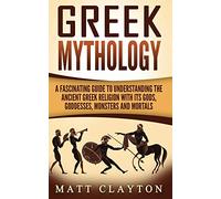 Greek Mythology: A Fascinating Guide to Understanding the Ancient Greek Religion with Its Gods, Goddesses, Monsters and Mortals