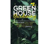 Green House Gardening: A Beginner's Guide to grow vegetables, herbs and, Fruit All Year-Round. Everything You Need To Know About Owning a Greenhouse.