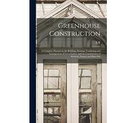 Greenhouse Construction: A Complete Manual on the Building, Heating, Ventilating and Arrangement of Greenhouses, and the Construction of Hotbeds, Frames and Plant Pits