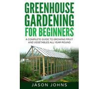 Greenhouse Gardening - A Beginners Guide To Growing Fruit and Vegetables All Year Round: Everything You Need To Know About Owning A Greenhouse: Volume 18 (Inspiring Gardening Ideas)