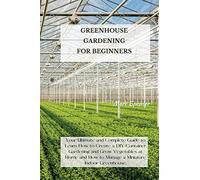 Greenhouse Gardening for Beginners: Your Ultimate and Complete Guide to Learn How to Create a DIY Container Gardening and Grow Vegetables at Home and How to Manage a Miniature Indoor Greenhouse.