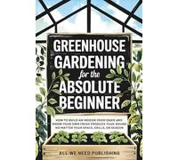 Greenhouse Gardening for the Absolute Beginner: How to Build an Indoor Food Oasis and Grow Your Own Fresh Produce Year-Round, No Matter Your Space, Skills, or Season