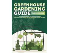 Greenhouse Gardening Guide for Beginners: Grow Your First Garden All Year Round with Confidence | Step-by-Step Instructions for Planting, Nurturing, and Thriving Vegetables, Fruits, Flowers and Herbs