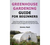 Greenhouse Gardening Guide for Beginners: Learn How to Build Your Own Greenhouse From Scratch so That You Can Start Growing Fresh and Delicious Fruits and Veggies for You and Your Family