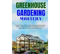 GREENHOUSE GARDENING MASTERY: Budget-Friendly Skills To Maximize Space, Extend Growing Seasons, Manage Pests & Enjoy Sustainable Fresh Fruits, Vegetables & Herbs For A Year-Round Harvest