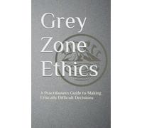 Grey Zone Ethics: A Practitioners Guide to Making Ethically Difficult Decisions