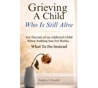 Grieving A Child Who Is Still Alive: For Parents of an Addicted Child - When Nothing You Try Works - What to do Instead
