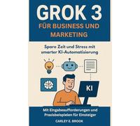 Grok 3 für Business und Marketing: Spare Zeit und Stress mit smarter KI-Automatisierung - Mit Eingabeaufforderungen und Praxisbeispielen für Einsteiger