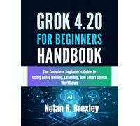 Grok 4.20 For Beginners Handbook: The Complete Beginner’s Guide to Using AI for Writing, Learning, and Smart Digital Workflows