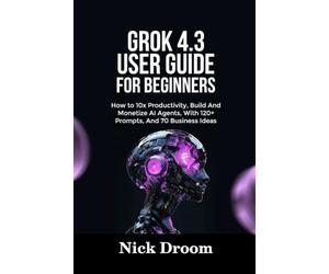 GROK 4.3 USER GUIDE FOR BEGINNERS: How to 10x Productivity, Build And Monetize AI Agents, With 120+ Prompts, And 70 Business Ideas