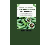 Grow Your Own Cucumbers at Home: A Comprehensive Guide to Cultivating Succulent Cucumbers in Containers and Backyards (The Home Gardener's Guide)