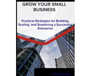 grow your small business: a practical strategies for building, scaling, and sustaining a successful enterprise
