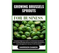 GROWING BRUSSELS SPROUTS FOR BUSINESS: Complete Beginners Guide To Understand And Master How To Grow Brussels sprouts From Scratch (Cultivation, Care, Management, Harvest, Profit And More)