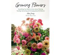 Growing Flowers : Everything You Need to Know About Planting, Tending, Harvesting and Arranging Beautiful Blooms (Flower Gardening, Beautiful Flowers to Plant)