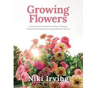 Growing Flowers: Everything You Need to Know About Planting, Tending, Harvesting and Arranging Beautiful Blooms (Flower Gardening, Beautiful Flowers to Plant)