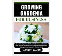 GROWING GARDENIA FOR BUSINESS: Complete Beginners Guide To Understand And Master How To Grow Gardenia From Scratch (Cultivation, Care, Management, Harvest, Profit And More)