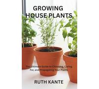 GROWING HOUSE PLANTS: The Ultimate Guide to Choosing, Caring For, and Propagating Your Plants