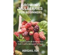 GROWING MULBERRIES FOR BEGINNERS: A Simple Guide to Growing Your Own Fruitful Backyard Orchard